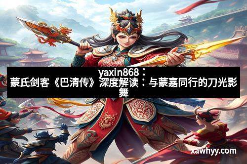 yaxin868：蒙氏剑客《巴清传》深度解读：与蒙嘉同行的刀光影舞
